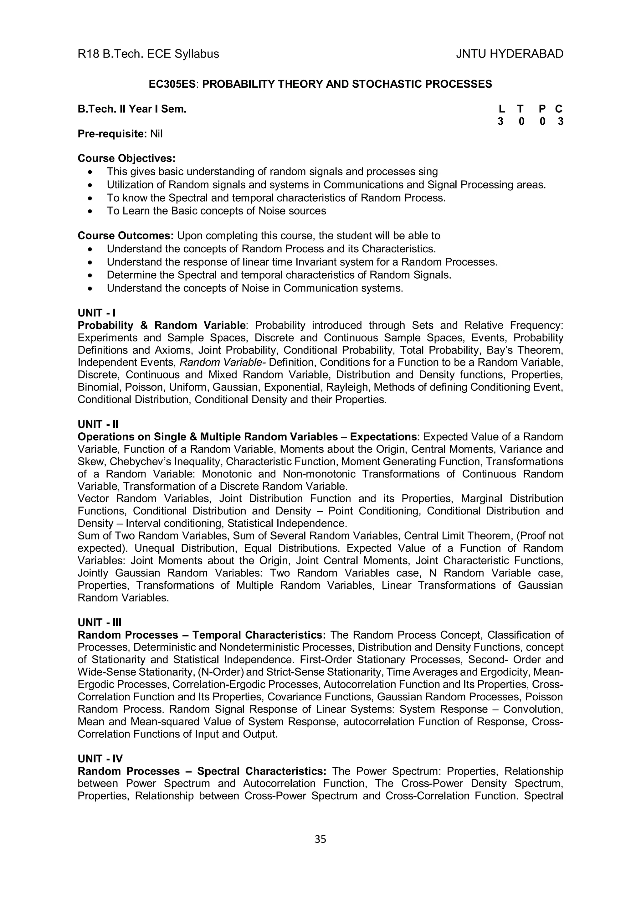 R18 B.Tech. ECE Syllabus JNTU HYDERABAD
35
EC305ES: PROBABILITY THEORY AND STOCHASTIC PROCESSES
B.Tech. II Year I Sem. L T P C
3 0 0 3
Pre-requisite: Nil
Course Objectives:
 This gives basic understanding of random signals and processes sing
 Utilization of Random signals and systems in Communications and Signal Processing areas.
 To know the Spectral and temporal characteristics of Random Process.
 To Learn the Basic concepts of Noise sources
Course Outcomes: Upon completing this course, the student will be able to
 Understand the concepts of Random Process and its Characteristics.
 Understand the response of linear time Invariant system for a Random Processes.
 Determine the Spectral and temporal characteristics of Random Signals.
 Understand the concepts of Noise in Communication systems.
UNIT - I
Probability & Random Variable: Probability introduced through Sets and Relative Frequency:
Experiments and Sample Spaces, Discrete and Continuous Sample Spaces, Events, Probability
Definitions and Axioms, Joint Probability, Conditional Probability, Total Probability, Bay’s Theorem,
Independent Events, Random Variable- Definition, Conditions for a Function to be a Random Variable,
Discrete, Continuous and Mixed Random Variable, Distribution and Density functions, Properties,
Binomial, Poisson, Uniform, Gaussian, Exponential, Rayleigh, Methods of defining Conditioning Event,
Conditional Distribution, Conditional Density and their Properties.
UNIT - II
Operations on Single & Multiple Random Variables – Expectations: Expected Value of a Random
Variable, Function of a Random Variable, Moments about the Origin, Central Moments, Variance and
Skew, Chebychev’s Inequality, Characteristic Function, Moment Generating Function, Transformations
of a Random Variable: Monotonic and Non-monotonic Transformations of Continuous Random
Variable, Transformation of a Discrete Random Variable.
Vector Random Variables, Joint Distribution Function and its Properties, Marginal Distribution
Functions, Conditional Distribution and Density – Point Conditioning, Conditional Distribution and
Density – Interval conditioning, Statistical Independence.
Sum of Two Random Variables, Sum of Several Random Variables, Central Limit Theorem, (Proof not
expected). Unequal Distribution, Equal Distributions. Expected Value of a Function of Random
Variables: Joint Moments about the Origin, Joint Central Moments, Joint Characteristic Functions,
Jointly Gaussian Random Variables: Two Random Variables case, N Random Variable case,
Properties, Transformations of Multiple Random Variables, Linear Transformations of Gaussian
Random Variables.
UNIT - III
Random Processes – Temporal Characteristics: The Random Process Concept, Classification of
Processes, Deterministic and Nondeterministic Processes, Distribution and Density Functions, concept
of Stationarity and Statistical Independence. First-Order Stationary Processes, Second- Order and
Wide-Sense Stationarity, (N-Order) and Strict-Sense Stationarity, Time Averages and Ergodicity, Mean-
Ergodic Processes, Correlation-Ergodic Processes, Autocorrelation Function and Its Properties, Cross-
Correlation Function and Its Properties, Covariance Functions, Gaussian Random Processes, Poisson
Random Process. Random Signal Response of Linear Systems: System Response – Convolution,
Mean and Mean-squared Value of System Response, autocorrelation Function of Response, Cross-
Correlation Functions of Input and Output.
UNIT - IV
Random Processes – Spectral Characteristics: The Power Spectrum: Properties, Relationship
between Power Spectrum and Autocorrelation Function, The Cross-Power Density Spectrum,
Properties, Relationship between Cross-Power Spectrum and Cross-Correlation Function. Spectral
 