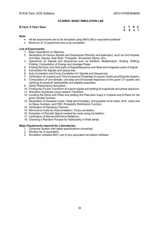 R18 B.Tech. ECE Syllabus JNTU HYDERABAD
39
EC308ES: BASIC SIMULATION LAB
B.Tech. II Year I Sem. L T P C
0 0 2 1
Note:
 All the experiments are to be simulated using MATLAB or equivalent software
 Minimum of 15 experiment are to be completed
List of Experiments:
1. Basic Operations on Matrices.
2. Generation of Various Signals and Sequences (Periodic and Aperiodic), such as Unit Impulse,
Unit Step, Square, Saw tooth, Triangular, Sinusoidal, Ramp, Sinc.
3. Operations on Signals and Sequences such as Addition, Multiplication, Scaling, Shifting,
Folding, Computation of Energy and Average Power.
4. Finding the Even and Odd parts of Signal/Sequence and Real and Imaginary parts of Signal.
5. Convolution for Signals and sequences.
6. Auto Correlation and Cross Correlation for Signals and Sequences.
7. Verification of Linearity and Time Invariance Properties of a given Continuous/Discrete System.
8. Computation of Unit sample, Unit step and Sinusoidal responses of the given LTI system and
verifying its physical realiazability and stability properties.
9. Gibbs Phenomenon Simulation.
10. Finding the Fourier Transform of a given signal and plotting its magnitude and phase spectrum.
11. Waveform Synthesis using Laplace Transform.
12. Locating the Zeros and Poles and plotting the Pole-Zero maps in S-plane and Z-Plane for the
given transfer function.
13. Generation of Gaussian noise ( Real and Complex), Computation of its mean, M.S. Value and
its Skew, Kurtosis, and PSD, Probability Distribution Function.
14. Verification of Sampling Theorem.
15. Removal of noise by Autocorrelation / Cross correlation.
16. Extraction of Periodic Signal masked by noise using Correlation.
17. Verification of Weiner-Khinchine Relations.
18. Checking a Random Process for Stationarity in Wide sense.
Major Equipments required for Laboratories:
1. Computer System with latest specifications connected
2. Window Xp or equivalent
3. Simulation software-MAT Lab or any equivalent simulation software
 