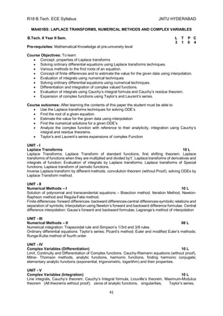 R18 B.Tech. ECE Syllabus JNTU HYDERABAD
41
MA401BS: LAPLACE TRANSFORMS, NUMERICAL METHODS AND COMPLEX VARIABLES
B.Tech. II Year II Sem. L T P C
3 1 0 4
Pre-requisites: Mathematical Knowledge at pre-university level
Course Objectives: To learn
 Concept, properties of Laplace transforms
 Solving ordinary differential equations using Laplace transforms techniques.
 Various methods to the find roots of an equation.
 Concept of finite differences and to estimate the value for the given data using interpolation.
 Evaluation of integrals using numerical techniques
 Solving ordinary differential equations using numerical techniques.
 Differentiation and integration of complex valued functions.
 Evaluation of integrals using Cauchy’s integral formula and Cauchy’s residue theorem.
 Expansion of complex functions using Taylor’s and Laurent’s series.
Course outcomes: After learning the contents of this paper the student must be able to
 Use the Laplace transforms techniques for solving ODE’s
 Find the root of a given equation.
 Estimate the value for the given data using interpolation
 Find the numerical solutions for a given ODE’s
 Analyze the complex function with reference to their analyticity, integration using Cauchy’s
integral and residue theorems.
 Taylor’s and Laurent’s series expansions of complex Function
UNIT - I
Laplace Transforms 10 L
Laplace Transforms; Laplace Transform of standard functions; first shifting theorem; Laplace
transforms of functions when they are multiplied and divided by‘t’. Laplace transforms of derivatives and
integrals of function; Evaluation of integrals by Laplace transforms; Laplace transforms of Special
functions; Laplace transform of periodic functions.
Inverse Laplace transform by different methods, convolution theorem (without Proof), solving ODEs by
Laplace Transform method.
UNIT - II
Numerical Methods – I 10 L
Solution of polynomial and transcendental equations – Bisection method, Iteration Method, Newton-
Raphson method and Regula-Falsi method.
Finite differences- forward differences- backward differences-central differences-symbolic relations and
separation of symbols; Interpolation using Newton’s forward and backward difference formulae. Central
difference interpolation: Gauss’s forward and backward formulae; Lagrange’s method of interpolation
UNIT - III
Numerical Methods – II 08 L
Numerical integration: Trapezoidal rule and Simpson’s 1/3rd and 3/8 rules.
Ordinary differential equations: Taylor’s series; Picard’s method; Euler and modified Euler’s methods;
Runge-Kutta method of fourth order.
UNIT - IV
Complex Variables (Differentiation) 10 L
Limit, Continuity and Differentiation of Complex functions. Cauchy-Riemann equations (without proof),
Milne- Thomson methods, analytic functions, harmonic functions, finding harmonic conjugate;
elementary analytic functions (exponential, trigonometric, logarithm) and their properties.
UNIT - V
Complex Variables (Integration) 10 L
Line integrals, Cauchy’s theorem, Cauchy’s Integral formula, Liouville’s theorem, Maximum-Modulus
theorem (All theorems without proof); zeros of analytic functions, singularities, Taylor’s series,
 