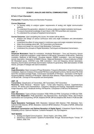 R18 B.Tech. ECE Syllabus JNTU HYDERABAD
45
EC403PC: ANALOG AND DIGITAL COMMUNICATIONS
B.Tech. II Year II Semester L T P C
3 1 0 4
Prerequisite: Probability theory and Stochastic Processes
Course Objectives:
 To develop ability to analyze system requirements of analog and digital communication
systems.
 To understand the generation, detection of various analog and digital modulation techniques.
 To acquire theoretical knowledge of each block in AM, FM transmitters and receivers.
 To understand the concepts of baseband transmissions.
Course Outcomes: Upon completing this course, the student will be able to
 Analyze and design of various continuous wave and angle modulation and demodulation
techniques
 Understand the effect of noise present in continuous wave and angle modulation techniques.
 Attain the knowledge about AM , FM Transmitters and Receivers
 Analyze and design the various Pulse Modulation Techniques.
 Understand the concepts of Digital Modulation Techniques and Baseband transmission.
UNIT - I
Amplitude Modulation: Need for modulation, Amplitude Modulation - Time and frequency domain
description, single tone modulation, power relations in AM waves, Generation of AM waves - Switching
modulator, Detection of AM Waves - Envelope detector, DSBSC modulation - time and frequency
domain description, Generation of DSBSC Waves - Balanced Modulators, Coherent detection of DSB-
SC Modulated waves, COSTAS Loop, SSB modulation - time and frequency domain description,
frequency discrimination and Phase discrimination methods for generating SSB, Demodulation of SSB
Waves, principle of Vestigial side band modulation.
UNIT - II
Angle Modulation: Basic concepts of Phase Modulation, Frequency Modulation: Single tone frequency
modulation, Spectrum Analysis of Sinusoidal FM Wave using Bessel functions, Narrow band FM, Wide
band FM, Constant Average Power, Transmission bandwidth of FM Wave - Generation of FM Signal-
Armstrong Method, Detection of FM Signal: Balanced slope detector, Phase locked loop, Comparison
of FM and AM., Concept of Pre-emphasis and de-emphasis.
UNIT - III
Transmitters: Classification of Transmitters, AM Transmitters, FM Transmitters
Receivers: Radio Receiver - Receiver Types - Tuned radio frequency receiver, Superhetrodyne
receiver, RF section and Characteristics - Frequency changing and tracking, Intermediate frequency,
Image frequency, AGC, Amplitude limiting, FM Receiver, Comparison of AM and FM Receivers.
UNIT - IV
Pulse Modulation: Types of Pulse modulation- PAM, PWM and PPM. Comparison of FDM and TDM.
Pulse Code Modulation: PCM Generation and Reconstruction, Quantization Noise, Non-Uniform
Quantization and Companding, DPCM, Adaptive DPCM, DM and Adaptive DM, Noise in PCM and DM.
UNIT - V
Digital Modulation Techniques: ASK- Modulator, Coherent ASK Detector, FSK- Modulator, Non-
Coherent FSK Detector, BPSK- Modulator, Coherent BPSK Detection. Principles of QPSK, Differential
PSK and QAM.
Baseband Transmission and Optimal Reception of Digital Signal: A Baseband Signal Receiver,
Probability of Error, Optimum Receiver, Coherent Reception, ISI, Eye Diagrams.
TEXT BOOKS:
1. Analog and Digital Communications – Simon Haykin, John Wiley, 2005.
2. Electronics Communication Systems-Fundamentals through Advanced-Wayne Tomasi, 5th
Edition, 2009, PHI.
 