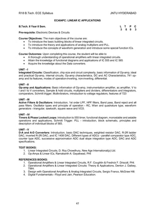 R18 B.Tech. ECE Syllabus JNTU HYDERABAD
47
EC404PC: LINEAR IC APPLICATIONS
B.Tech. II Year II Sem. L T P C
3 0 0 3
Pre-requisite: Electronic Devices & Circuits
Course Objectives: The main objectives of the course are:
 To introduce the basic building blocks of linear integrated circuits.
 To introduce the theory and applications of analog multipliers and PLL.
 To introduce the concepts of waveform generation and introduce some special function ICs.
Course Outcomes: Upon completing this course, the student will be able to
 A thorough understanding of operational amplifiers with linear integrated circuits.
 Attain the knowledge of functional diagrams and applications of IC 555 and IC 565
 Acquire the knowledge about the Data converters.
UNIT - I
Integrated Circuits: Classification, chip size and circuit complexity, basic information of Op-amp, ideal
and practical Op-amp, internal circuits, Op-amp characteristics, DC and AC Characteristics, 741 op-
amp and its features, modes of operation-inverting, non-inverting, differential.
UNIT - II
Op-amp and Applications: Basic information of Op-amp, instrumentation amplifier, ac amplifier, V to
I and I to V converters, Sample & hold circuits, multipliers and dividers, differentiators and integrators,
comparators, Schmitt trigger, Multivibrators, introduction to voltage regulators, features of 723
UNIT - III
Active Filters & Oscillators: Introduction, 1st order LPF, HPF filters, Band pass, Band reject and all
pass filters. Oscillator types and principle of operation - RC, Wien and quadrature type, waveform
generators - triangular, sawtooth, square wave and VCO.
UNIT - IV
Timers & Phase Locked Loops: Introduction to 555 timer, functional diagram, monostable and astable
operations and applications, Schmitt Trigger. PLL - introduction, block schematic, principles and
description of individual blocks of 565.
UNIT - V
D-A and A-D Converters: Introduction, basic DAC techniques, weighted resistor DAC, R-2R ladder
DAC, inverted R-2R DAC, and IC 1408 DAC, Different types of ADCs - parallel comparator type ADC,
counter type ADC, successive approximation ADC dual slope integration type ADC, DAC and ADC
specifications.
TEXT BOOKS:
1. Linear Integrated Circuits, D. Roy Chowdhury, New Age International(p) Ltd.
2. Op-Amps & Linear ICs, Ramakanth A. Gayakwad, PHI
REFERENCES BOOKS:
1. Operational Amplifiers & Linear Integrated Circuits, R.F. Coughlin & Fredrick F. Driscoll, PHI.
2. Operational Amplifiers & Linear Integrated Circuits: Theory & Applications, Denton J. Daibey,
TMH.
3. Design with Operational Amplifiers & Analog Integrated Circuits, Sergio Franco, McGraw Hill.
4. Digital Fundamentals - Floyd and Jain, Pearson Education.
 