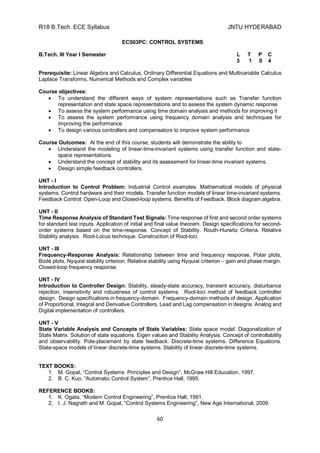 R18 B.Tech. ECE Syllabus JNTU HYDERABAD
60
EC503PC: CONTROL SYSTEMS
B.Tech. III Year I Semester L T P C
3 1 0 4
Prerequisite: Linear Algebra and Calculus, Ordinary Differential Equations and Multivariable Calculus
Laplace Transforms, Numerical Methods and Complex variables
Course objectives:
 To understand the different ways of system representations such as Transfer function
representation and state space representations and to assess the system dynamic response
 To assess the system performance using time domain analysis and methods for improving it
 To assess the system performance using frequency domain analysis and techniques for
improving the performance
 To design various controllers and compensators to improve system performance
Course Outcomes: At the end of this course, students will demonstrate the ability to
 Understand the modeling of linear-time-invariant systems using transfer function and state-
space representations.
 Understand the concept of stability and its assessment for linear-time invariant systems.
 Design simple feedback controllers.
UNT - I
Introduction to Control Problem: Industrial Control examples. Mathematical models of physical
systems. Control hardware and their models. Transfer function models of linear time-invariant systems.
Feedback Control: Open-Loop and Closed-loop systems. Benefits of Feedback. Block diagram algebra.
UNT - II
Time Response Analysis of Standard Test Signals: Time response of first and second order systems
for standard test inputs. Application of initial and final value theorem. Design specifications for second-
order systems based on the time-response. Concept of Stability. Routh-Hurwitz Criteria. Relative
Stability analysis. Root-Locus technique. Construction of Root-loci.
UNT - III
Frequency-Response Analysis: Relationship between time and frequency response, Polar plots,
Bode plots. Nyquist stability criterion. Relative stability using Nyquist criterion – gain and phase margin.
Closed-loop frequency response.
UNT - IV
Introduction to Controller Design: Stability, steady-state accuracy, transient accuracy, disturbance
rejection, insensitivity and robustness of control systems. Root-loci method of feedback controller
design. Design specifications in frequency-domain. Frequency-domain methods of design. Application
of Proportional, Integral and Derivative Controllers, Lead and Lag compensation in designs. Analog and
Digital implementation of controllers.
UNT - V
State Variable Analysis and Concepts of State Variables: State space model. Diagonalization of
State Matrix. Solution of state equations. Eigen values and Stability Analysis. Concept of controllability
and observability. Pole-placement by state feedback. Discrete-time systems. Difference Equations.
State-space models of linear discrete-time systems. Stability of linear discrete-time systems.
TEXT BOOKS:
1. M. Gopal, “Control Systems: Principles and Design”, McGraw Hill Education, 1997.
2. B. C. Kuo, “Automatic Control System”, Prentice Hall, 1995.
REFERENCE BOOKS:
1. K. Ogata, “Modern Control Engineering”, Prentice Hall, 1991.
2. I. J. Nagrath and M. Gopal, “Control Systems Engineering”, New Age International, 2009.
 