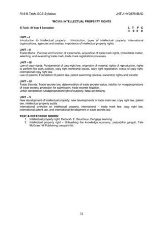 R18 B.Tech. ECE Syllabus JNTU HYDERABAD
72
*MC510: INTELLECTUAL PROPERTY RIGHTS
B.Tech. III Year I Semester L T P C
3 0 0 0
UNIT – I
Introduction to Intellectual property: Introduction, types of intellectual property, international
organizations, agencies and treaties, importance of intellectual property rights.
UNIT – II
Trade Marks: Purpose and function of trademarks, acquisition of trade mark rights, protectable matter,
selecting, and evaluating trade mark, trade mark registration processes.
UNIT – III
Law of copy rights: Fundamental of copy right law, originality of material, rights of reproduction, rights
to perform the work publicly, copy right ownership issues, copy right registration, notice of copy right,
international copy right law.
Law of patents: Foundation of patent law, patent searching process, ownership rights and transfer
UNIT – IV
Trade Secrets: Trade secrete law, determination of trade secrete status, liability for misappropriations
of trade secrets, protection for submission, trade secrete litigation.
Unfair competition: Misappropriation right of publicity, false advertising.
UNIT – V
New development of intellectual property: new developments in trade mark law; copy right law, patent
law, intellectual property audits.
International overview on intellectual property, international – trade mark law, copy right law,
international patent law, and international development in trade secrets law.
TEXT & REFERENCE BOOKS:
1. Intellectual property right, Deborah. E. Bouchoux, Cengage learning.
2. Intellectual property right – Unleashing the knowledge economy, prabuddha ganguli, Tata
McGraw Hill Publishing company ltd.
 