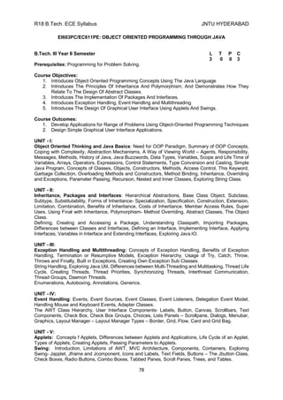 R18 B.Tech. ECE Syllabus JNTU HYDERABAD
78
EI603PC/EC611PE: OBJECT ORIENTED PROGRAMMING THROUGH JAVA
B.Tech. III Year II Semester L T P C
3 0 0 3
Prerequisites: Programming for Problem Solving.
Course Objectives:
1. Introduces Object Oriented Programming Concepts Using The Java Language
2. Introduces The Principles Of Inheritance And Polymorphism; And Demonstrates How They
Relate To The Design Of Abstract Classes.
3. Introduces The Implementation Of Packages And Interfaces.
4. Introduces Exception Handling, Event Handling and Multithreading.
5. Introduces The Design Of Graphical User Interface Using Applets And Swings.
Course Outcomes:
1. Develop Applications for Range of Problems Using Object-Oriented Programming Techniques
2. Design Simple Graphical User Interface Applications.
UNIT - I:
Object Oriented Thinking and Java Basics: Need for OOP Paradigm, Summary of OOP Concepts,
Coping with Complexity, Abstraction Mechanisms, A Way of Viewing World – Agents, Responsibility,
Messages, Methods, History of Java, Java Buzzwords, Data Types, Variables, Scope and Life Time of
Variables, Arrays, Operators, Expressions, Control Statements, Type Conversion and Casting, Simple
Java Program, Concepts of Classes, Objects, Constructors, Methods, Access Control, This Keyword,
Garbage Collection, Overloading Methods and Constructors, Method Binding, Inheritance, Overriding
and Exceptions, Parameter Passing, Recursion, Nested and Inner Classes, Exploring String Class.
UNIT - II:
Inheritance, Packages and Interfaces: Hierarchical Abstractions, Base Class Object, Subclass,
Subtype, Substitutability, Forms of Inheritance- Specialization, Specification, Construction, Extension,
Limitation, Combination, Benefits of Inheritance, Costs of Inheritance. Member Access Rules, Super
Uses, Using Final with Inheritance, Polymorphism- Method Overriding, Abstract Classes, The Object
Class.
Defining, Creating and Accessing a Package, Understanding Classpath, Importing Packages,
Differences between Classes and Interfaces, Defining an Interface, Implementing Interface, Applying
Interfaces, Variables in Interface and Extending Interfaces, Exploring Java.IO.
UNIT - III:
Exception Handling and Multithreading: Concepts of Exception Handling, Benefits of Exception
Handling, Termination or Resumptive Models, Exception Hierarchy, Usage of Try, Catch, Throw,
Throws and Finally, Built in Exceptions, Creating Own Exception Sub Classes.
String Handling, Exploring Java.Util, Differences between Multi-Threading and Multitasking, Thread Life
Cycle, Creating Threads, Thread Priorities, Synchronizing Threads, Interthread Communication,
Thread Groups, Daemon Threads.
Enumerations, Autoboxing, Annotations, Generics.
UNIT - IV:
Event Handling: Events, Event Sources, Event Classes, Event Listeners, Delegation Event Model,
Handling Mouse and Keyboard Events, Adapter Classes.
The AWT Class Hierarchy, User Interface Components- Labels, Button, Canvas, Scrollbars, Text
Components, Check Box, Check Box Groups, Choices, Lists Panels – Scrollpane, Dialogs, Menubar,
Graphics, Layout Manager – Layout Manager Types – Border, Grid, Flow, Card and Grid Bag.
UNIT - V:
Applets: Concepts f Applets, Differences between Applets and Applications, Life Cycle of an Applet,
Types of Applets, Creating Applets, Passing Parameters to Applets.
Swing: Introduction, Limitations of AWT, MVC Architecture, Components, Containers, Exploring
Swing- Japplet, Jframe and Jcomponent, Icons and Labels, Text Fields, Buttons – The Jbutton Class,
Check Boxes, Radio Buttons, Combo Boxes, Tabbed Panes, Scroll Panes, Trees, and Tables.
 