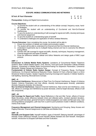 R18 B.Tech. ECE Syllabus JNTU HYDERABAD
80
EC612PE: MOBILE COMMUNICATIONS AND NETWORKS
B.Tech. III Year II Semester L T P C
3 0 0 3
Prerequisites: Analog and Digital Communications
Course Objectives:
1. To provide the student with an understanding of the cellular concept, frequency reuse, hand-
off strategies.
2. To provide the student with an understanding of Co-channel and Non-Co-Channel
interferences.
3. To give the student an understanding of cell coverage for signal and traffic, diversity techniques
and channel assignment
4. To give the student an understanding types of handoff.
5. To understand challenges and application of Adhoc wireless Networks.
Course Outcomes: Upon completing this course, the student will be able to:
1. Known the evolution of cellular and mobile communication system.
2. The student will be able to understand Co-Channel and Non-Co-Channel interferences.
3. Understand impairments due to multipath fading channel and how to overcome the different
fading effects.
4. Familiar with cell coverage for signal and traffic, diversity, techniques, frequency management,
Channel assignment and types of handoff.
5. Know the difference between cellular and Adhoc Networks and design goals of MAC Layer
protocol.
UNIT - I
Introduction to Cellular Mobile Radio Systems: Limitations of Conventional Mobile Telephone
Systems. Basic Cellular Mobile System, First, Second, Third and Fourth Generation Cellular Wireless
Systems. Uniqueness of Mobile Radio Environment-Fading-Tie Dispersion Parameters, Coherence
Bandwidth, Doppler Spread and Coherence Time.
Fundamentals of Cellular Radio System Design: Concept of Frequency Reuse, Co-Channel
Interference, Co-Channel Interference Reduction Factor, Desired C/I from a Normal Case in a Omni
Directional Antenna System, System Capacity Improving Coverage and Capacity in Cellular Systems-
Cell Splitting, Sectoring, Microcell Zone Concept.
UNIT – II
Co-Channel Interference: Measurement of Real Time Co-Channel Interference, Design of Antenna
System, Antenna Parameters and their effects, diversity techniques-space diversity, polarization
diversity, frequency diversity, time diversity.
Non Co-Channel Interference: Adjacent Channel Interference, Near end far end interference, cross
talk, effects on coverage and interference by power decrease, antenna height decrease, effects of cell
site components.
UNIT – III
Cell Coverage for Signal and Traffic: Signal Reflections in flat and Hilly Terrain, effects of Human
Made Structures, phase difference between direct and reflected paths, constant standard deviation,
straight line path loss slope, general formula for mobile propagation over water and flat open area, near
and long-distance propagation, path loss from a point to point prediction model in different conditions,
merits of lee model.
Frequency Management and Channel Assignment: Numbering and Grouping, Setup Access and
Paging Channels, Channel Assignments to Cell Sites and Mobile Units.
UNIT - IV
Handoffs and Dropped Calls: Handoff Initiation, types of Handoff, Delaying Handoff, advantages of
Handoff, Power Difference Handoff, Forced Handoff, Mobile Assisted and Soft Handoff, Intersystem
handoff, Introduction to Dropped Call Rates and their Evaluation.
 