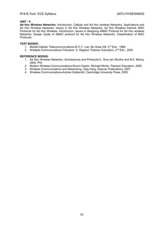 R18 B.Tech. ECE Syllabus JNTU HYDERABAD
81
UNIT - V
Ad Hoc Wireless Networks: Introduction, Cellular and Ad Hoc wireless Networks, Applications and
Ad Hoc Wireless Networks, Issues in Ad Hoc Wireless Networks, Ad Hoc Wireless Internet, MAC
Protocols for Ad Hoc Wireless, Introduction, issues in designing AMAC Protocol for Ad Hoc wireless
Networks, Design Goals of AMAC protocol for Ad Hoc Wireless Networks, Classification of MAC
Protocols.
TEXT BOOKS:
1. Mobile Cellular Telecommunications-W.C.Y. Lee, Mc Graw Hill, 2nd
Edn., 1989.
2. Wireless Communications-Theodore. S. Rapport, Pearson Education, 2nd
Edn., 2002.
REFERENCE BOOKS:
1. Ad Hoc Wireless Networks: Architectures and Protocols-C. Siva ram Murthy and B.S. Manoj,
2004, PHI.
2. Modern Wireless Communications-Simon Haykin, Michael Moher, Pearson Education, 2005.
3. Wireless Communications and Networking, Vijay Garg, Elsevier Publications, 2007.
4. Wireless Communications-Andrea Goldsmith, Cambridge University Press, 2005.
 