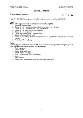 R18 B.Tech. ECE Syllabus JNTU HYDERABAD
84
EC605PC: e - CAD LAB
B.Tech. III Year II Semester L T P C
0 0 3 1.5
Note: Any SIX of the following experiments from each part are to be conducted (Total 12)
Part - I
All the following experiments have to be implemented using HDL
1. Realize all the logic gates
2. Design of 8-to-3 encoder (without and with priority) and 2-to-4 decoder
3. Design of 8-to-1 multiplexer and 1-to-8 demultiplexer
4. Design of 4 bit binary to gray code converter
5. Design of 4 bit comparator
6. Design of Full adder using 3 modeling styles
7. Design of flip flops: SR, D, JK, T
8. Design of 4-bit binary, BCD counters (synchronous/ asynchronous reset) or any sequence
counter
9. Finite State Machine Design
Part-II
Layout, physical verification, placement & route for complex design, static timing analysis, IR
drop analysis and crosstalk analysis for the following:
1. Basic logic gates
2. CMOS inverter
3. CMOS NOR/ NAND gates
4. CMOS XOR and MUX gates
5. Static / Dynamic logic circuit (register cell)
6. Latch
7. Pass transistor
8. Layout of any combinational circuit (complex CMOS logic gate).
 