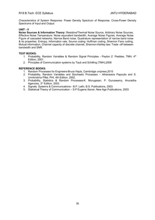 R18 B.Tech. ECE Syllabus JNTU HYDERABAD
36
Characteristics of System Response: Power Density Spectrum of Response, Cross-Power Density
Spectrums of Input and Output.
UNIT - V
Noise Sources & Information Theory: Resistive/Thermal Noise Source, Arbitrary Noise Sources,
Effective Noise Temperature, Noise equivalent bandwidth, Average Noise Figures, Average Noise
Figure of cascaded networks, Narrow Band noise, Quadrature representation of narrow band noise
& its properties. Entropy, Information rate, Source coding: Huffman coding, Shannon Fano coding,
Mutual information, Channel capacity of discrete channel, Shannon-Hartley law; Trade -off between
bandwidth and SNR.
TEXT BOOKS:
1. Probability, Random Variables & Random Signal Principles - Peyton Z. Peebles, TMH, 4th
Edition, 2001.
2. Principles of Communication systems by Taub and Schilling (TMH),2008
REFERENCE BOOKS:
1. Random Processes for Engineers-Bruce Hajck, Cambridge unipress,2015
2. Probability, Random Variables and Stochastic Processes – Athanasios Papoulis and S.
Unnikrishna Pillai, PHI, 4th Edition, 2002.
3. Probability, Statistics & Random Processes-K. Murugesan, P. Guruswamy, Anuradha
Agencies, 3rd
Edition, 2003.
4. Signals, Systems & Communications - B.P. Lathi, B.S. Publications, 2003.
5. Statistical Theory of Communication – S.P Eugene Xavier, New Age Publications, 2003
 