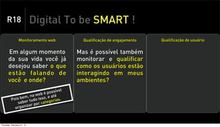 R18                    Digital To be SMART !
                 Monitoramento web          Qualificação de engajamento   Qualificação de usuário


       Em algum momento                   Mas é possível também
       da sua vida você já                monitorar e qualificar
       desejou saber o que                como os usuários estão
       estão falando de                   interagindo em meus
       você e onde?                       ambientes?
                                     el
                              possív
                      a web é até
               bem, n do isso, e
          Pois er tu                  .
              sab            te gorias
                     r por ca
            or ganiza



Thursday, February 21, 13
 