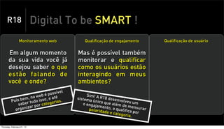 R18                    Digital To be SMART !
                 Monitoramento web           Qualificação de engajamento        Qualificação de usuário


       Em algum momento                   Mas é possível também
       da sua vida você já                monitorar e qualificar
       desejou saber o que                como os usuários estão
       estão falando de                   interagindo em meus
       você e onde?                       ambientes?
                                     el
                              possív
                      a web é até              Sim! A R
               bem, n do isso, e
          Pois er tu                  .
                                          sistema      18 dese
                                                  único q       nvolveu
              sab            te gorias       o engaj      ue além        um
                       por ca                        amento        de
            or ganiza
                     r
                                                polarida    , o qual mensurar
                                                        de e cat ifica por
                                                                 egoria.

Thursday, February 21, 13
 