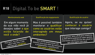 R18                    Digital To be SMART !
                 Monitoramento web           Qualificação de engajamento              Qualificação de usuário


       Em algum momento                   Mas é possível também                 Agora, se eu quiser
       da sua vida você já                monitorar e qualificar                conhecer o usuário
       desejou saber o que                como os usuários estão                que interage comigo?
       estão falando de                   interagindo em meus
       você e onde?                       ambientes?                                          aR 18 gera relatório
                                                                                                                   s
                                                                            É só querer, pois ticos sobre gostos,
                                     el                                     de BIG DATA estátis ias dos usuários
                              possív                                                              c
                                                                                  esses e preferên m você.
                      a web é até              Sim! A R                     inter
               bem, n do isso, e
          Pois er tu                  .
                                          sistema      18 dese
                                                  único q       nvolveu             que interagem c
                                                                                                    o
              sab            te gorias       o engaj      ue além        um
                       por ca                        amento        de
            or ganiza
                     r
                                                polarida    , o qual mensurar
                                                        de e cat ifica por
                                                                 egoria.

Thursday, February 21, 13
 