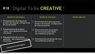 R18                    Digital To be CREATIVE !
                Gestão de estratégica                  Gestão de interação            Gestão editorial

1. Planejamentos de programas                  1. Desenvolvimento de programas
   anuais e de atuação a longo prazo              anuais e de atuação a longo prazo
   em social media.                               de relacionamento.

2. Planejamentos de projetos                   2. Desenvolvimento de projetos
   virais - até o desenvolvimento                 de reversão de polaridade
   conceitual.                                    nos ambientes próprios.

3. Planejamentos de projetos
   pontuais - até o desenvolvimento            3. Planejamentos de gestão de crise
   conceitual.                                    nos ambientes próprios.

                                          ca
                                   ratégi
                     o      ria est
              Consult


Thursday, February 21, 13
 