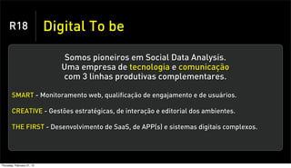 R18                    Digital To be

                               Somos pioneiros em Social Data Analysis.
                              Uma empresa de tecnologia e comunicação
                              com 3 linhas produtivas complementares.

       SMART - Monitoramento web, qualificação de engajamento e de usuários.

       CREATIVE - Gestões estratégicas, de interação e editorial dos ambientes.

       THE FIRST - Desenvolvimento de SaaS, de APP(s) e sistemas digitais complexos.




Thursday, February 21, 13
 