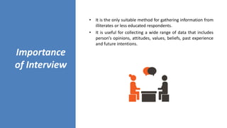 Importance
of Interview
• It is the only suitable method for gathering information from
illiterates or less educated respondents.
• It is useful for collecting a wide range of data that includes
person’s opinions, attitudes, values, beliefs, past experience
and future intentions.
 