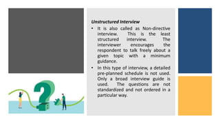 Unstructured Interview
• It is also called as Non-directive
interview. This is the least
structured interview. The
interviewer encourages the
respondent to talk freely about a
given topic with a minimum
guidance.
• In this type of interview, a detailed
pre-planned schedule is not used.
Only a broad interview guide is
used. The questions are not
standardized and not ordered in a
particular way.
 