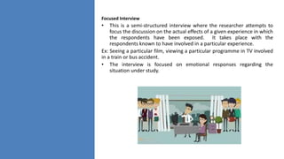 Focused Interview
• This is a semi-structured interview where the researcher attempts to
focus the discussion on the actual effects of a given experience in which
the respondents have been exposed. It takes place with the
respondents known to have involved in a particular experience.
Ex: Seeing a particular film, viewing a particular programme in TV involved
in a train or bus accident.
• The interview is focused on emotional responses regarding the
situation under study.
 