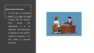 Face to Face Interview
• In this type of interview,
there is a face to face
contact with the persons
from whom the
information is to be
obtained. The information
is obtained is first hand or
original in character. It is
also called as personal
interview.
 