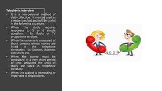Telephonic Interview
• It is a non-personal method of
data collection. It may be used as
a major method and will be useful
in the following situations-
• When the study requires
responses to 5 or 6 simple
questions. Ex: Radio or TV
programme services.
• When the universe is compared of
those persons whose names are
listed in the telephone
directories. Ex: Doctors, Business
executives etc.
• When the survey must be
conducted in a very short period
of time, provided the units of
study are listed in telephone
directory.
• When the subject is interesting or
important to respondents.
 