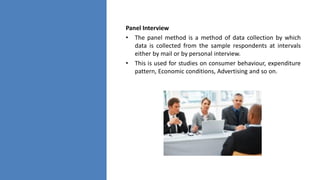 Panel Interview
• The panel method is a method of data collection by which
data is collected from the sample respondents at intervals
either by mail or by personal interview.
• This is used for studies on consumer behaviour, expenditure
pattern, Economic conditions, Advertising and so on.
 