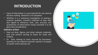 INTRODUCTION
• Input of information is a pre-requisite for any rational
decision making. Research is no exception.
• Whether it is a statistical investigation or solving a
research problem, scientific collection of data with
due regard to relevance, time, cost, accuracy and
promptness of observations being recorded is to be
given due consideration.
Definition of Data
• Data are facts, figures and other relevant materials,
past and present serving as bases for study and
analysis.
• Ex: Data relating to loans secured by borrowers,
quantity of raw material required, opinions of people
on worth control devices etc.
 