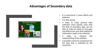 Advantages of Secondary data
• It is economical. It saves efforts and
expenses.
• It is time saving.
• It helps to make primary data
collection more specific since with
the help of secondary data, we are
able to make out what are the gaps
and deficiencies and what additional
information needs to be collected.
• It helps to improve the
understanding of the problem.
• It provides a basis for comparison for
the data that is collected by the
researcher.
 
