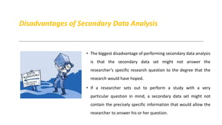 Disadvantages of Secondary Data Analysis
• The biggest disadvantage of performing secondary data analysis
is that the secondary data set might not answer the
researcher’s specific research question to the degree that the
research would have hoped.
• If a researcher sets out to perform a study with a very
particular question in mind, a secondary data set might not
contain the precisely specific information that would allow the
researcher to answer his or her question.
 