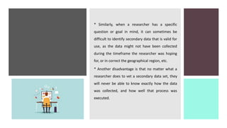 * Similarly, when a researcher has a specific
question or goal in mind, it can sometimes be
difficult to identify secondary data that is valid for
use, as the data might not have been collected
during the timeframe the researcher was hoping
for, or in correct the geographical region, etc.
* Another disadvantage is that no matter what a
researcher does to vet a secondary data set, they
will never be able to know exactly how the data
was collected, and how well that process was
executed.
 
