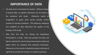 IMPORTANCE OF DATA
• The data serve as the bases for analysis. Without analysis
of factual data, no specific inferences can be drawn on
the questions and study. Inferences based on
imagination or guess work cannot provide correct
answers to research questions. The relevance, adequacy
and reliability of data determine the quality of the
findings of the study.
• Data form the basis for testing the hypotheses
formulated in a study. Data also provide the facts and
figures required for constructing measurement scales and
tables which are analysed with statistical techniques.
Inferences on the results of statistical analysis and tests of
significance provide the answers to research questions.
 