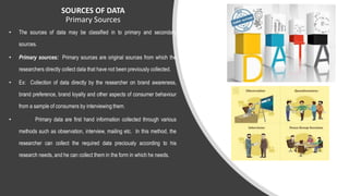 SOURCES OF DATA
Primary Sources
• The sources of data may be classified in to primary and secondary
sources.
• Primary sources: Primary sources are original sources from which the
researchers directly collect data that have not been previously collected.
• Ex: Collection of data directly by the researcher on brand awareness,
brand preference, brand loyalty and other aspects of consumer behaviour
from a sample of consumers by interviewing them.
• Primary data are first hand information collected through various
methods such as observation, interview, mailing etc. In this method, the
researcher can collect the required data preciously according to his
research needs, and he can collect them in the form in which he needs.
 