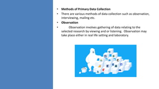 • Methods of Primary Data Collection
• There are various methods of data collection such as observation,
interviewing, mailing etc.
• Observation
• Observation involves gathering of data relating to the
selected research by viewing and or listening. Observation may
take place either in real life setting and laboratory.
 
