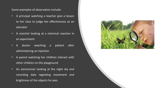 Some examples of observation include:
• A principal watching a teacher give a lesson
to her class to judge her effectiveness as an
educator
• A scientist looking at a chemical reaction in
an experiment
• A doctor watching a patient after
administering an injection
• A parent watching her children interact with
other children on the playground
• An astronomer looking at the night sky and
recording data regarding movement and
brightness of the objects he sees
 