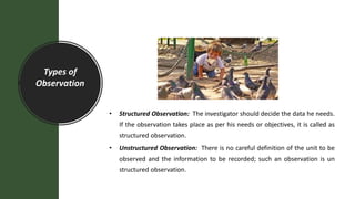 Types of
Observation
• Structured Observation: The investigator should decide the data he needs.
If the observation takes place as per his needs or objectives, it is called as
structured observation.
• Unstructured Observation: There is no careful definition of the unit to be
observed and the information to be recorded; such an observation is un
structured observation.
 