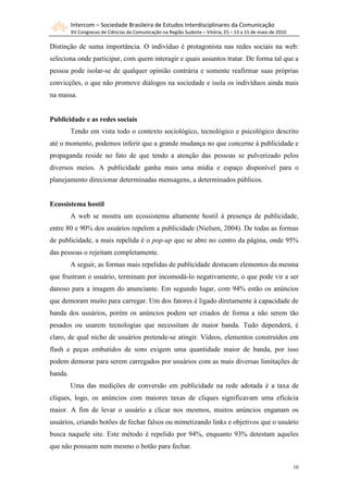 Intercom – Sociedade Brasileira de Estudos Interdisciplinares da Comunicação
         XV Congresso de Ciências da Comunicação na Região Sudeste – Vitória, ES – 13 a 15 de maio de 2010

Distinção de suma importância. O indivíduo é protagonista nas redes sociais na web:
seleciona onde participar, com quem interagir e quais assuntos tratar. De forma tal que a
pessoa pode isolar-se de qualquer opinião contrária e somente reafirmar suas próprias
convicções, o que não promove diálogos na sociedade e isola os indivíduos ainda mais
na massa.


Publicidade e as redes sociais
         Tendo em vista todo o contexto sociológico, tecnológico e psicológico descrito
até o momento, podemos inferir que a grande mudança no que concerne à publicidade e
propaganda reside no fato de que tendo a atenção das pessoas se pulverizado pelos
diversos meios. A publicidade ganha mais uma mídia e espaço disponível para o
planejamento direcionar determinadas mensagens, a determinados públicos.


Ecossistema hostil
         A web se mostra um ecossistema altamente hostil à presença de publicidade,
entre 80 e 90% dos usuários repelem a publicidade (Nielsen, 2004). De todas as formas
de publicidade, a mais repelida é o pop-up que se abre no centro da página, onde 95%
das pessoas o rejeitam completamente.
         A seguir, as formas mais repelidas de publicidade destacam elementos da mesma
que frustram o usuário, terminam por incomodá-lo negativamente, o que pode vir a ser
danoso para a imagem do anunciante. Em segundo lugar, com 94% estão os anúncios
que demoram muito para carregar. Um dos fatores é ligado diretamente à capacidade de
banda dos usuários, porém os anúncios podem ser criados de forma a não serem tão
pesados ou usarem tecnologias que necessitam de maior banda. Tudo dependerá, é
claro, de qual nicho de usuários pretende-se atingir. Vídeos, elementos construídos em
flash e peças embutidos de sons exigem uma quantidade maior de banda, por isso
podem demorar para serem carregados por usuários com as mais diversas limitações de
banda.
         Uma das medições de conversão em publicidade na rede adotada é a taxa de
cliques, logo, os anúncios com maiores taxas de cliques significavam uma eficácia
maior. A fim de levar o usuário a clicar nos mesmos, muitos anúncios enganam os
usuários, criando botões de fechar falsos ou mimetizando links e objetivos que o usuário
busca naquele site. Este método é repelido por 94%, enquanto 93% detestam aqueles
que não possuem nem mesmo o botão para fechar.

                                                                                                             10
 