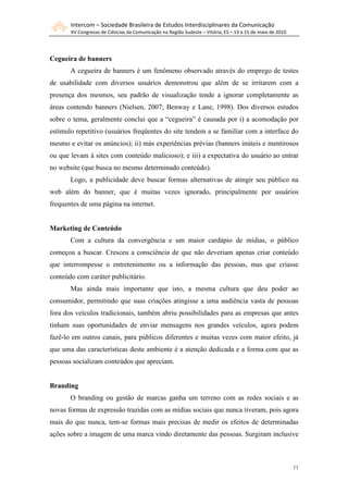 Intercom – Sociedade Brasileira de Estudos Interdisciplinares da Comunicação
       XV Congresso de Ciências da Comunicação na Região Sudeste – Vitória, ES – 13 a 15 de maio de 2010




Cegueira de banners
       A cegueira de banners é um fenômeno observado através do emprego de testes
de usabilidade com diversos usuários demonstrou que além de se irritarem com a
presença dos mesmos, seu padrão de visualização tende a ignorar completamente as
áreas contendo banners (Nielsen, 2007; Benway e Lane, 1998). Dos diversos estudos
sobre o tema, geralmente conclui que a “cegueira” é causada por i) a acomodação por
estímulo repetitivo (usuários freqüentes do site tendem a se familiar com a interface do
mesmo e evitar os anúncios); ii) más experiências prévias (banners inúteis e mentirosos
ou que levam à sites com conteúdo malicioso); e iii) a expectativa do usuário ao entrar
no website (que busca no mesmo determinado conteúdo).
       Logo, a publicidade deve buscar formas alternativas de atingir seu público na
web além do banner, que é muitas vezes ignorado, principalmente por usuários
frequentes de uma página na internet.


Marketing de Conteúdo
       Com a cultura da convergência e um maior cardápio de mídias, o público
começou a buscar. Cresceu a consciência de que não deveriam apenas criar conteúdo
que interrompesse o entretenimento ou a informação das pessoas, mas que criasse
conteúdo com caráter publicitário.
       Mas ainda mais importante que isto, a mesma cultura que deu poder ao
consumidor, permitindo que suas criações atingisse a uma audiência vasta de pessoas
fora dos veículos tradicionais, também abriu possibilidades para as empresas que antes
tinham suas oportunidades de enviar mensagens nos grandes veículos, agora podem
fazê-lo em outros canais, para públicos diferentes e muitas vezes com maior efeito, já
que uma das características deste ambiente é a atenção dedicada e a forma com que as
pessoas socializam conteúdos que apreciam.


Branding
       O branding ou gestão de marcas ganha um terreno com as redes sociais e as
novas formas de expressão trazidas com as mídias sociais que nunca tiveram, pois agora
mais do que nunca, tem-se formas mais precisas de medir os efeitos de determinadas
ações sobre a imagem de uma marca vindo diretamente das pessoas. Surgiram inclusive



                                                                                                           11
 