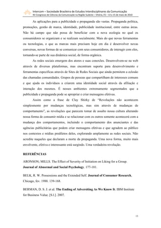 Intercom – Sociedade Brasileira de Estudos Interdisciplinares da Comunicação
       XV Congresso de Ciências da Comunicação na Região Sudeste – Vitória, ES – 13 a 15 de maio de 2010

       As aplicações para a publicidade e propaganda são vastas. Propaganda política,
promoções, gestão de marca, identidade, publicidade institucional, entre outras áreas.
Não há campo que não possa de beneficiar com a nova ecologia no qual os
consumidores se organizam e se realizam socialmente. Mais do que novas ferramentas
ou tecnologias, o que as marcas mais precisam hoje em dia é desenvolver novas
conversas, novas formas de se comunicar com seus consumidores, de interagir com eles,
tornando-se parte de sua dinâmica social, de forma orgânica.
       As redes sociais emergem dos atores e suas conexões. Desenvolvem-se na web
através de diversas plataformas, mas encontram suporte para desenvolvimento e
ferramentas específicas através de Sites de Redes Sociais que ainda permitem a eclosão
das chamadas comunidades. Grupos de pessoas que compartilham de interesses comuns
e que ajuda os indivíduos a criarem uma identidade social através da afiliação e
interação dos mesmos. É nesses ambientes extremamente segmentados que a
publicidade e propaganda pode se apropriar e criar mensagens efetivas.
       Assim como a frase de Clay Shirky de “Revoluções não acontecem
simplesmente por mudanças tecnológicas, mas sim através de mudanças de
comportamento”, as revoluções que parecem tomar de assalto nossa cultura alterando
nossa forma de consumir mídia e se relacionar com os outros somente acontecerá com a
mudança dos comportamentos, incluindo o comportamento dos anunciantes e das
agências publicitárias que podem criar mensagens efetivas e que agradem ao público
nos contextos e mídias prediletos deles, explorando amplamente as redes sociais. Não
acredite naqueles que declaram a morte da propaganda. Uma nova forma, muito mais
envolvente, efetiva e interessante está surgindo. Uma verdadeira revolução.

REFERÊNCIAS

ARONSON; MILLS. The Effect of Severity of Initiation on Liking for a Group.
Journal of Abnormal and Social Psychology. 177-181.

BELK, R. W. Possessions and the Extended Self. Journal of Consumer Research,
Chicago, fev. 1988. 139-168.

BERMAN, D. S. J. et al. The Ending of Adversiting As We Know It. IBM Institute
for Business Value. [S.l.]. 2007.




                                                                                                           13
 