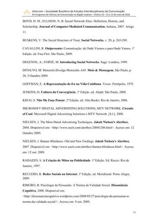 Intercom – Sociedade Brasileira de Estudos Interdisciplinares da Comunicação
       XV Congresso de Ciências da Comunicação na Região Sudeste – Vitória, ES – 13 a 15 de maio de 2010

BOYD, D. M.; ELLISON, N. B. Social Network Sites: Definition, History, and
Scholarship. Journal of Computer-Mediated Communication, Indiana, 2007. Artigo
11.

BUSKENS, V. The Social Structure of Trust. Social Networks, v. 20, p. 265-289.

CAVALLINI, R. Onipresente: Comunicação: de Onde Viemos e para Onde Vamos. 1ª
Edição. ed. Fina Flor: São Paulo, 2009.

DEGENNE, A.; FORSÉ, M. Introducing Social Networks. Sage: Londres, 1999.

DITOLVO, M. Motorola Divulga Motocubo A45. Meio & Mensagem, São Paulo, p.
28, 5 Outubro 2009.

GOFFMAN, E. A Representação do Eu na Vida Cotidiana. Vozes: Petrópolis, 1975.

JENKINS, H. Cultura da Convergência. 1ª Edição. ed. Aleph: São Paulo, 2008.

KRUG, S. Não Me Faça Pensar. 2ª Edição. ed. Alta Books: Rio de Janeiro, 2006.

MICROSOFT DIGITAL ADVERSITING SOLUTIONS; MTV NETWORK. Circuits
of Cool. Microsoft Digital Adversiting Solutions e MTV Network. [S.l.]. 2008.

NIELSEN, J. The Most Hated Advertising Techniques. Jakob Nielsen's Alertbox,
2004. Disponivel em: <http://www.useit.com/alertbox/20041206.html>. Acesso em: 12
Outubro 2009.

NIELSEN, J. Banner Blindness: Old and New Findings. Jakob Nielsen's Alertbox,
2007. Disponivel em: <http://www.useit.com/alertbox/banner-blindness.html>. Acesso
em: 12 out. 2009.

RADAZZO, S. A Criação de Mitos na Publicidade. 1ª Edição. Ed. Rocco: Rio de
Janeiro, 1997.

RECUERO, R. Redes Sociais na Internet. 1ª Edição. ed. Meridional: Porto Alegre,
2009.

RIBEIRO, B. Psicologia da Persuasão: A Norma da Validade Social. Dissonância
Cognitiva, 2008. Disponivel em:
<http://dissonanciacognitiva.wordpress.com/2008/05/27/psicologia-da-persuasao-a-
norma-da-validade-social/>. Acesso em: 9 out. 2009.


                                                                                                           14
 