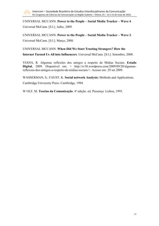 Intercom – Sociedade Brasileira de Estudos Interdisciplinares da Comunicação
       XV Congresso de Ciências da Comunicação na Região Sudeste – Vitória, ES – 13 a 15 de maio de 2010

UNIVERSAL MCCANN. Power to the People – Social Media Tracker – Wave 4.
Universal McCann. [S.l.]. Julho, 2009.

UNIVERSAL MCCANN. Power to the People – Social Media Tracker – Wave 3.
Universal McCann. [S.l.]. Março, 2008.

UNIVERSAL MCCANN. When Did We Start Trusting Strangers? How the
Internet Turned Us All into Influencers. Universal McCann. [S.l.]. Setembro, 2008.

VIANA, R. Algumas reflexões dos antigos a respeito de Mídias Sociais. Estado
Digital, 2009. Disponível em: < http://rv30.wordpress.com/2009/09/20/algumas-
reflexoes-dos-antigos-a-respeito-de-midias-sociais/>. Acesso em: 29 set 2009.

WASSERMAN, S.; FAUST, K. Social network Analysis: Methods and Applications.
Cambridge University Press: Cambridge, 1994.

W OLF, M. Teorias da Comunicação. 4ª edição. ed. Presença: Lisboa, 1995.




                                                                                                           15
 