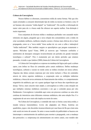 Intercom – Sociedade Brasileira de Estudos Interdisciplinares da Comunicação
       XV Congresso de Ciências da Comunicação na Região Sudeste – Vitória, ES – 13 a 15 de maio de 2010




Cultura da Convergência
       Nossos hábitos se alteraram, consumimos mídia de outras formas. Não que eles
sejam orientados a consumir determinado tipo de mídia ou mesmo se limitem a esta. O
ser humano não consome “mídia digital” ou “tradicional”. Ele escolhe a informação de
maior valor para ele e a busca onde lhe oferecer um suporte melhor. Esta distinção é
muito importante.
       Essa conjuntura de diversas mídias e mudanças profundas vem causando muito
otimismo em alguns, pregando que a nova relação dos consumidores com a mídia irá
criar sociedades melhores, melhores relações sociais e formas mais efetivas de se fazer
propaganda, como se a “nova mídia” fosse acabar de vez com a velha e indesejável
“mídia tradicional”. Mas também surgem os apocalípticos que pregam exatamente o
oposto. McLuhan (apud Viana, 2009) já escreveu que “inúmeras confusões e
sentimentos de desespero emergem invariavelmente em períodos de grande transição
tecnológica e cultural”. Pois é exatamente por um destes períodos que estamos
passando, vivendo o que Jenkins (2008) chama de Cultura da Convergência.
       A Cultura da Convergência se expressa na mudança da lógica pela qual a cultura
opera, com ênfase no fluxo de conteúdos pelos canais midiáticos. Define mudanças
tecnológicas, culturais e sociais no modo como as mídias circulam em nossa cultura.
Algumas das ideias comuns expressas por este termo incluem o fluxo de conteúdos
através de vários suportes midiáticos, a cooperação entre as múltiplas indústrias
midiáticas, a busca de novas estruturas de financiamento das mídias, e o comportamento
migratório da audiência, que vai a quase qualquer lugar em busca das experiências que
deseja. Talvez, num conceito mais amplo, a convergência se refira a uma situação em
que múltiplos sistemas midiáticos coexistem e em que o conteúdo passa por eles
fluidamente. Convergência é entendida aqui como um processo contínuo ou uma série
contínua de interstícios entre diferentes sistemas midiáticos, não uma relação fixa. E o
surgimento de um novo meio não implica na morte do outro.
       Na Cultura da Convergência, o conteúdo não mais se limita a uma única mídia, o
mundo torna-se transmidiático. Livros são adaptados em filmes, histórias em
quadrinhos, jogos e são discutidos incansavelmente por suas bases de fãs que criam uma
rede social em torno do assunto. Se antes o nosso modelo de publicidade se baseava em
interromper o entretenimento da audiência para mostrar a propaganda, com a mudança
dos protocolos e a onipresença de entretenimento em outros canais, esse modelo não

                                                                                                           3
 