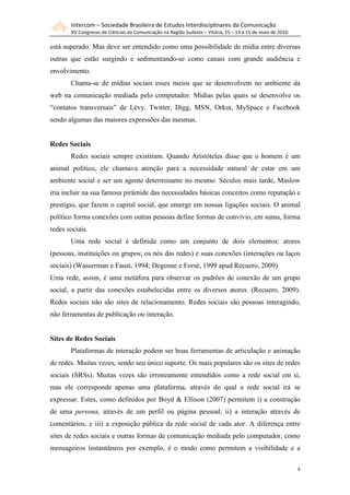 Intercom – Sociedade Brasileira de Estudos Interdisciplinares da Comunicação
       XV Congresso de Ciências da Comunicação na Região Sudeste – Vitória, ES – 13 a 15 de maio de 2010

está superado. Mas deve ser entendido como uma possibilidade de mídia entre diversas
outras que estão surgindo e sedimentando-se como canais com grande audiência e
envolvimento.
       Chama-se de mídias sociais esses meios que se desenvolvem no ambiente da
web na comunicação mediada pelo computador. Mídias pelas quais se desenvolve os
“contatos transversais” de Lévy. Twitter, Digg, MSN, Orkut, MySpace e Facebook
sendo algumas das maiores expressões das mesmas.


Redes Sociais
       Redes sociais sempre existiram. Quando Aristóteles disse que o homem é um
animal político, ele chamava atenção para a necessidade natural de estar em um
ambiente social e ser um agente determinante no mesmo. Séculos mais tarde, Maslow
iria incluir na sua famosa pirâmide das necessidades básicas conceitos como reputação e
prestígio, que fazem o capital social, que emerge em nossas ligações sociais. O animal
político forma conexões com outras pessoas define formas de convívio, em suma, forma
redes sociais.
       Uma rede social é definida como um conjunto de dois elementos: atores
(pessoas, instituições ou grupos; os nós das redes) e suas conexões (interações ou laços
sociais) (Wasserman e Faust, 1994; Degenne e Forsé, 1999 apud Recuero, 2009)
Uma rede, assim, é uma metáfora para observar os padrões de conexão de um grupo
social, a partir das conexões estabelecidas entre os diversos atores. (Recuero, 2009).
Redes sociais não são sites de relacionamento. Redes sociais são pessoas interagindo,
não ferramentas de publicação ou interação.


Sites de Redes Sociais
       Plataformas de interação podem ser boas ferramentas de articulação e animação
de redes. Muitas vezes, sendo seu único suporte. Os mais populares são os sites de redes
sociais (SRSs). Muitas vezes são erroneamente entendidos como a rede social em si,
mas ele corresponde apenas uma plataforma, através do qual a rede social irá se
expressar. Estes, como definidos por Boyd & Ellison (2007) permitem i) a construção
de uma persona, através de um perfil ou página pessoal; ii) a interação através de
comentários; e iii) a exposição pública da rede social de cada ator. A diferença entre
sites de redes sociais e outras formas de comunicação mediada pelo computador, como
mensageiros instantâneos por exemplo, é o modo como permitem a visibilidade e a

                                                                                                           4
 