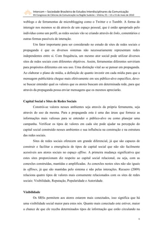 Intercom – Sociedade Brasileira de Estudos Interdisciplinares da Comunicação
       XV Congresso de Ciências da Comunicação na Região Sudeste – Vitória, ES – 13 a 15 de maio de 2010

weblogs e de ferramentas de microblogging como o Twitter e o Tumblr. A forma de
interagir nos mesmos se dá através de um espaço pessoal, que é então apropriado pelo
indivíduo como um perfil, as redes sociais vão se criando através de links, comentários e
outras formas passíveis de interação.
       Um fator importante para ser considerado no estudo de sites de redes sociais e
propaganda é que os diversos sistemas não necessariamente representam redes
independentes entre si. Com frequência, um mesmo ator social pode utilizar diversos
sites de redes sociais com diferentes objetivos. Assim, ferramentas diferentes serviriam
para propósitos diferentes em seu uso. Uma distinção vital ao se pensar em propaganda.
Ao elaborar o plano de mídia, a definição de quanto investir em cada mídia para que a
mensagem publicitária chegue mais efetivamente em seu público-alvo específico, deve-
se buscar entender qual os valores que os atores buscam em determinada rede, para que
através da propaganda possa enviar mensagens que os mesmos apreciarão.


Capital Social e Sites de Redes Sociais
       Constrói-se valores nesses ambientes seja através da própria ferramenta, seja
através do uso da mesma. Para a propaganda esta é uma das áreas que fornece as
informações mais valiosas para se entender o público-alvo ou como planejar uma
campanha. Verificar os tipos de valores em cada site pode ajudar na percepção do
capital social construído nesses ambientes e sua influência na construção e na estrutura
das redes sociais.
       Sites de redes sociais oferecem um grande diferencial, já que são capazes de
construir e facilitar a emergência de tipos de capital social que não são facilmente
acessíveis aos atores sociais no espaço offline. A primeira mudança significativa que
estes sites proporcionam diz respeito ao capital social relacional, ou seja, com as
conexões construídas, mantidas e amplificadas. As conexões nestes sites não são iguais
às offlines, já que são mantidas pelo sistema e não pelas interações. Recuero (2009)
relaciona quatro tipos de valores mais comumente relacionados com os sites de redes
sociais: Visibilidade, Reputação, Popularidade e Autoridade.


Visibilidade
       Os SRSs permitem aos atores estarem mais conectados, isso significa que há
uma visibilidade social maior para estes nós. Quanto mais conectado este estiver, maior
a chance de que ele receba determinados tipos de informação que estão circulando na

                                                                                                           6
 