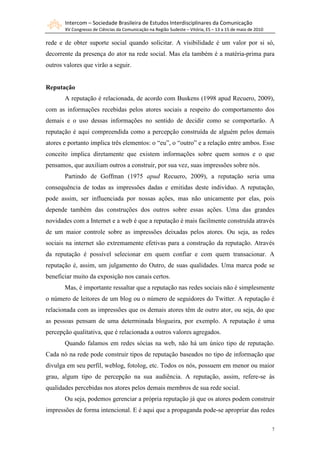 Intercom – Sociedade Brasileira de Estudos Interdisciplinares da Comunicação
       XV Congresso de Ciências da Comunicação na Região Sudeste – Vitória, ES – 13 a 15 de maio de 2010

rede e de obter suporte social quando solicitar. A visibilidade é um valor por si só,
decorrente da presença do ator na rede social. Mas ela também é a matéria-prima para
outros valores que virão a seguir.


Reputação
       A reputação é relacionada, de acordo com Buskens (1998 apud Recuero, 2009),
com as informações recebidas pelos atores sociais a respeito do comportamento dos
demais e o uso dessas informações no sentido de decidir como se comportarão. A
reputação é aqui compreendida como a percepção construída de alguém pelos demais
atores e portanto implica três elementos: o “eu”, o “outro” e a relação entre ambos. Esse
conceito implica diretamente que existem informações sobre quem somos e o que
pensamos, que auxiliam outros a construir, por sua vez, suas impressões sobre nós.
       Partindo de Goffman (1975 apud Recuero, 2009), a reputação seria uma
consequência de todas as impressões dadas e emitidas deste indivíduo. A reputação,
pode assim, ser influenciada por nossas ações, mas não unicamente por elas, pois
depende também das construções dos outros sobre essas ações. Uma das grandes
novidades com a Internet e a web é que a reputação é mais facilmente construída através
de um maior controle sobre as impressões deixadas pelos atores. Ou seja, as redes
sociais na internet são extremamente efetivas para a construção da reputação. Através
da reputação é possível selecionar em quem confiar e com quem transacionar. A
reputação é, assim, um julgamento do Outro, de suas qualidades. Uma marca pode se
beneficiar muito da exposição nos canais certos.
       Mas, é importante ressaltar que a reputação nas redes sociais não é simplesmente
o número de leitores de um blog ou o número de seguidores do Twitter. A reputação é
relacionada com as impressões que os demais atores têm de outro ator, ou seja, do que
as pessoas pensam de uma determinada blogueira, por exemplo. A reputação é uma
percepção qualitativa, que é relacionada a outros valores agregados.
       Quando falamos em redes sócias na web, não há um único tipo de reputação.
Cada nó na rede pode construir tipos de reputação baseados no tipo de informação que
divulga em seu perfil, weblog, fotolog, etc. Todos os nós, possuem em menor ou maior
grau, algum tipo de percepção na sua audiência. A reputação, assim, refere-se às
qualidades percebidas nos atores pelos demais membros de sua rede social.
       Ou seja, podemos gerenciar a própria reputação já que os atores podem construir
impressões de forma intencional. E é aqui que a propaganda pode-se apropriar das redes

                                                                                                           7
 
