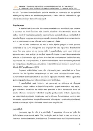 Intercom – Sociedade Brasileira de Estudos Interdisciplinares da Comunicação
       XV Congresso de Ciências da Comunicação na Região Sudeste – Vitória, ES – 13 a 15 de maio de 2010

sociais. Com essa intencionalidade, poderia trabalhar na construção de sua própria
reputação, seja através das informações publicadas, a forma com que é apresentada, seja
através da construção da visibilidade social.


Popularidade
       A popularidade é um valor diretamente associado com a audiência, que também
é facilidade nas redes sociais na web. Como a audiência é mais facilmente medida na
rede, é possível visualizar as conexões e as referências a um indivíduo, a popularidade é
mais facilmente percebida, e mesmo mensurada. Ao ponto de poder se seguir em tempo
real as estatísticas de acesso, obtendo assim importantes dados.
       Um nó mais centralizado na rede é mais popular porque há mais pessoas
conectadas a ele e, por conseguinte, esse nó poderá ter uma capacidade de influência
mais forte que outros nós na mesma rede. A popularidade, como valor, refere-se
portanto, mais a uma posição estrutural do nó na rede do que a percepção que os demais
nós têm. A popularidade, logo, pode ser inferida a partir de um estudo estrutural da rede
social e tem um valor quantitativo. A popularidade também é mais facilmente percebida
na web por causa da chamada permanência ou persistência das interações naquele meio
(Boyd, 2007 apud Recuero, 2009).
       Enquanto a visibilidade é um valor relacionado com a capacidade de se fazer
visto de cada nó, e portanto têm se nós que são mais vistos e nós que são menos vistos,
a popularidade é uma característica relacionada à posição estrutural. Apenas alguns nós
possuem popularidade, mas todos os nós possuem visibilidade.
       A popularidade pode inclusive ser mensurada ao utilizar-se de algumas
ferramentas e estes rankings acabam influenciando a própria estrutura na rede social,
pois aumenta a autoridade dos atores mais populares e cria a necessidade de se ter
muitas relações e aumentar a visibilidade naqueles que buscam tal atributo. Alguns sites
de redes sociais promovem os rankings, mas há diversas ferramentas de terceiros que
mensuram a popularidade, compartilhamento de informações e praticamente quaisquer
outros atributos que sejam valorizados naquela rede em particular.


Autoridade
       Um quarto tipo de valor é a autoridade. A autoridade refere-se ao poder de
influência de um nó na rede social. Não é a simples posição do nó na rede, ou mesmo, a
avaliação de sua centralidade ou visibilidade. É uma medida da efetiva influência de um

                                                                                                           8
 