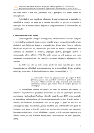 Intercom – Sociedade Brasileira de Estudos Interdisciplinares da Comunicação
         XV Congresso de Ciências da Comunicação na Região Sudeste – Vitória, ES – 13 a 15 de maio de 2010

ator com relação à sua rede, juntamente com a percepção dos demais atores da
reputação dele.
         Autoridade é uma medida de influência, da qual se depreende a reputação. A
autoridade é também um valor por si mesmo, na medida em que está relacionada á
reputação, mas de forma diferente daquela do compartilhamento de conhecimento, da
contribuição.


Comunidades em redes sociais
         Uma das grandes vantagens estratégicas no estudo das redes sociais na web para
a publicidade e propaganda é que podemos entender grupos com particularidades e suas
dinâmicas mais facilmente do que os observados fora de tais redes. Entre as variáveis
envolvidas no processo de comunicação que levam as pessoas a responderem aos
estímulos se encontram o interesse, exposição seletiva, percepção seletiva e
memorização seletiva (Wolf, 1995). Nas redes sociais na web podemos com uma
margem de erro muito menor criar condições que nossas mensagens adéqüem-se a tais
variáveis.
         E, dentro dos sites de redes sociais existe um outro elemento que é muito
importante para a publicidade e propaganda, que são as comunidades. Dentre as várias
definições, destaca-se a de Rheingold em tradução de Recuero (2009, p. 137):


                             As comunidades virtuais são agregados sociais que surgem da Rede
                             [Internet], quando uma quantidade suficiente de gente adiante essas
                             discussões públicas durante um tempo suficiente, com suficientes
                             sentimentos humanos, para formar redes de relações pessoais no
                             ciberespaço.

         As comunidades virtuais são grupos em torno de interesses em comum, e
independe da proximidade geográfica. Tal formato da rede em agremiações pautadas
por interesse é defendida por Wellman e Castells (apud Recuero, 2009) como resultado
da ascensão do individualismo. O formato das comunidades e sites de redes sociais é
centrado nos interesses do indivíduo e não de um grupo. O papel do indivíduo na
construção da rede é predominante, já que ele obtém total controle sobre com quem irá
interagir e com quais pessoas irá construir os laços sociais, montando suas redes com
base em seus interesses, valores, afinidades e projetos. A rede, em suma, centra-se nos
autores sociais, no que Wellman define como “individualismo em rede” (Recuero,
2009).


                                                                                                             9
 