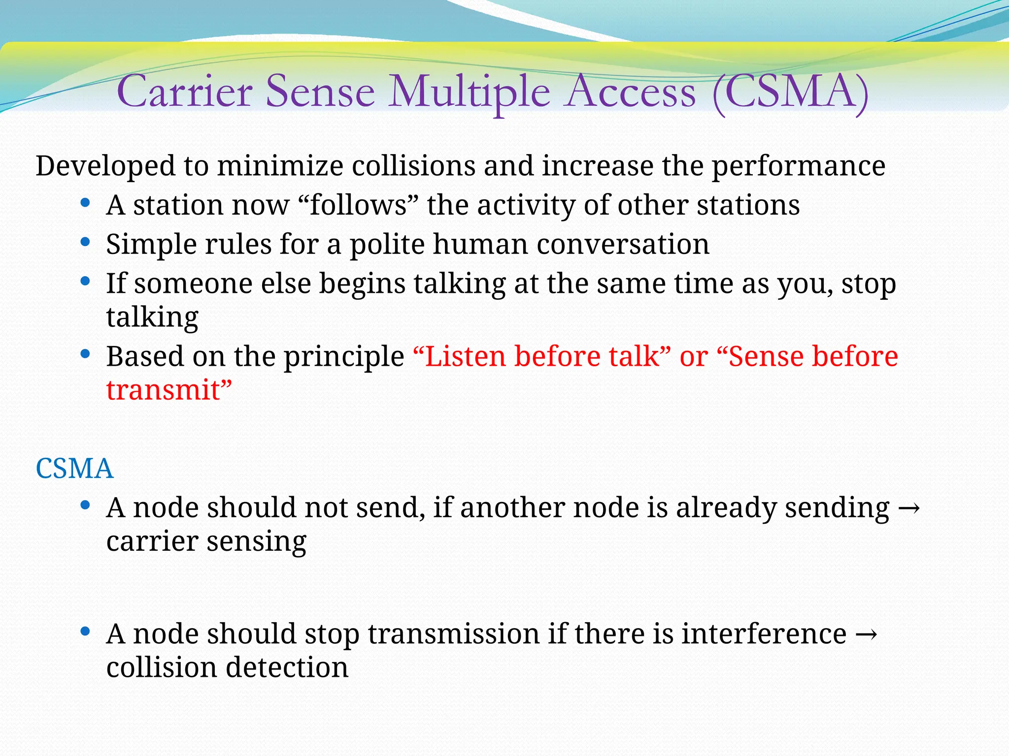 Carrier Sense Multiple Access (CSMA)
Developed to minimize collisions and increase the performance
 A station now “follows” the activity of other stations
 Simple rules for a polite human conversation
 If someone else begins talking at the same time as you, stop
talking
 Based on the principle “Listen before talk” or “Sense before
transmit”
CSMA
 A node should not send, if another node is already sending →
carrier sensing
 A node should stop transmission if there is interference →
collision detection
 