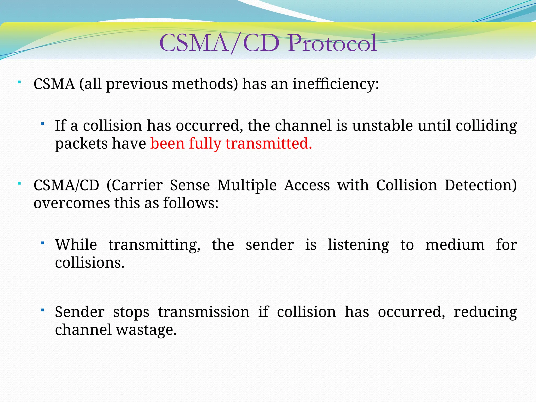 CSMA/CD Protocol
 CSMA (all previous methods) has an inefficiency:
 If a collision has occurred, the channel is unstable until colliding
packets have been fully transmitted.
 CSMA/CD (Carrier Sense Multiple Access with Collision Detection)
overcomes this as follows:
 While transmitting, the sender is listening to medium for
collisions.
 Sender stops transmission if collision has occurred, reducing
channel wastage.
 