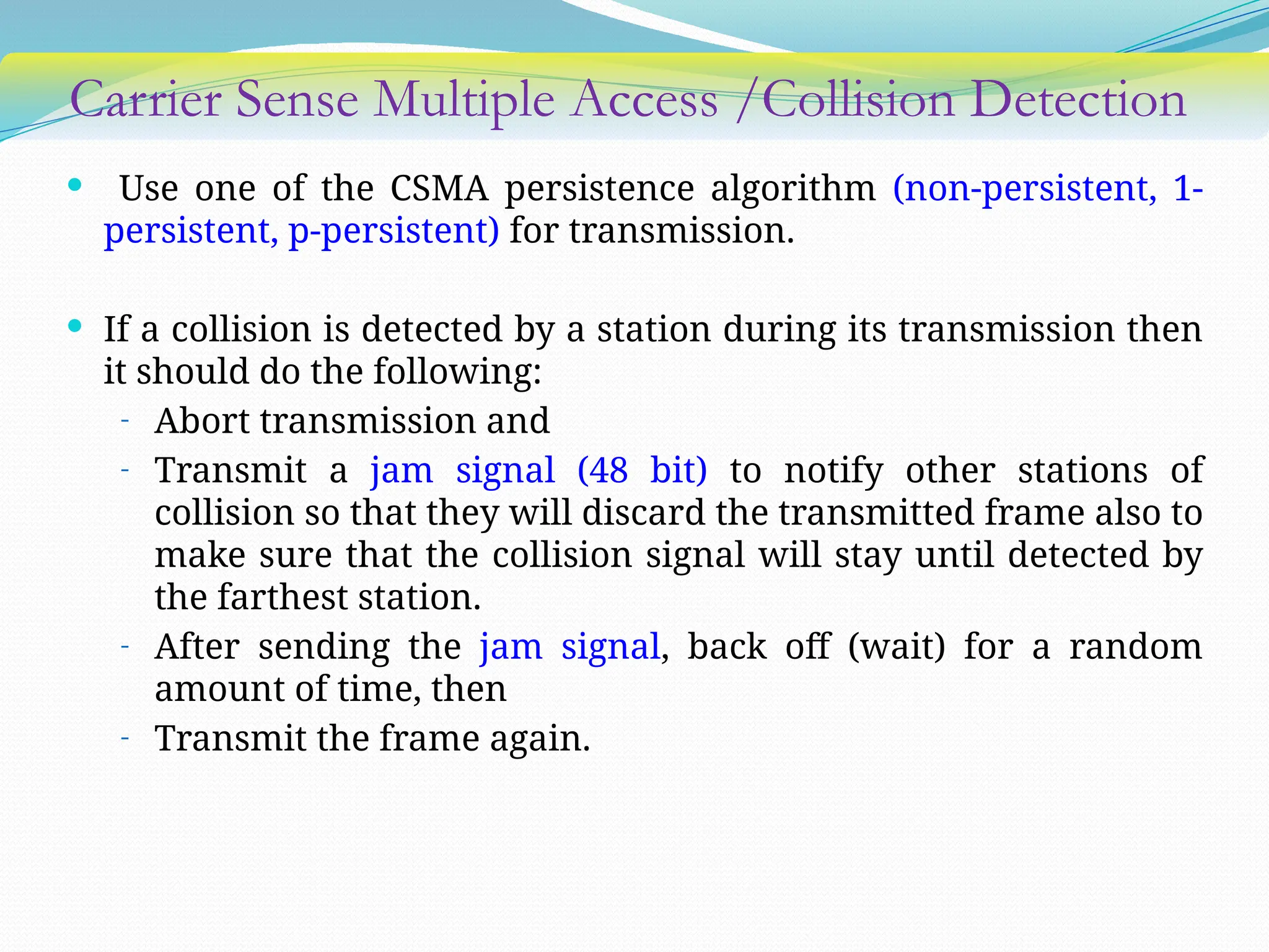 Carrier Sense Multiple Access /Collision Detection
 Use one of the CSMA persistence algorithm (non-persistent, 1-
persistent, p-persistent) for transmission.
 If a collision is detected by a station during its transmission then
it should do the following:
- Abort transmission and
- Transmit a jam signal (48 bit) to notify other stations of
collision so that they will discard the transmitted frame also to
make sure that the collision signal will stay until detected by
the farthest station.
- After sending the jam signal, back off (wait) for a random
amount of time, then
- Transmit the frame again.
 