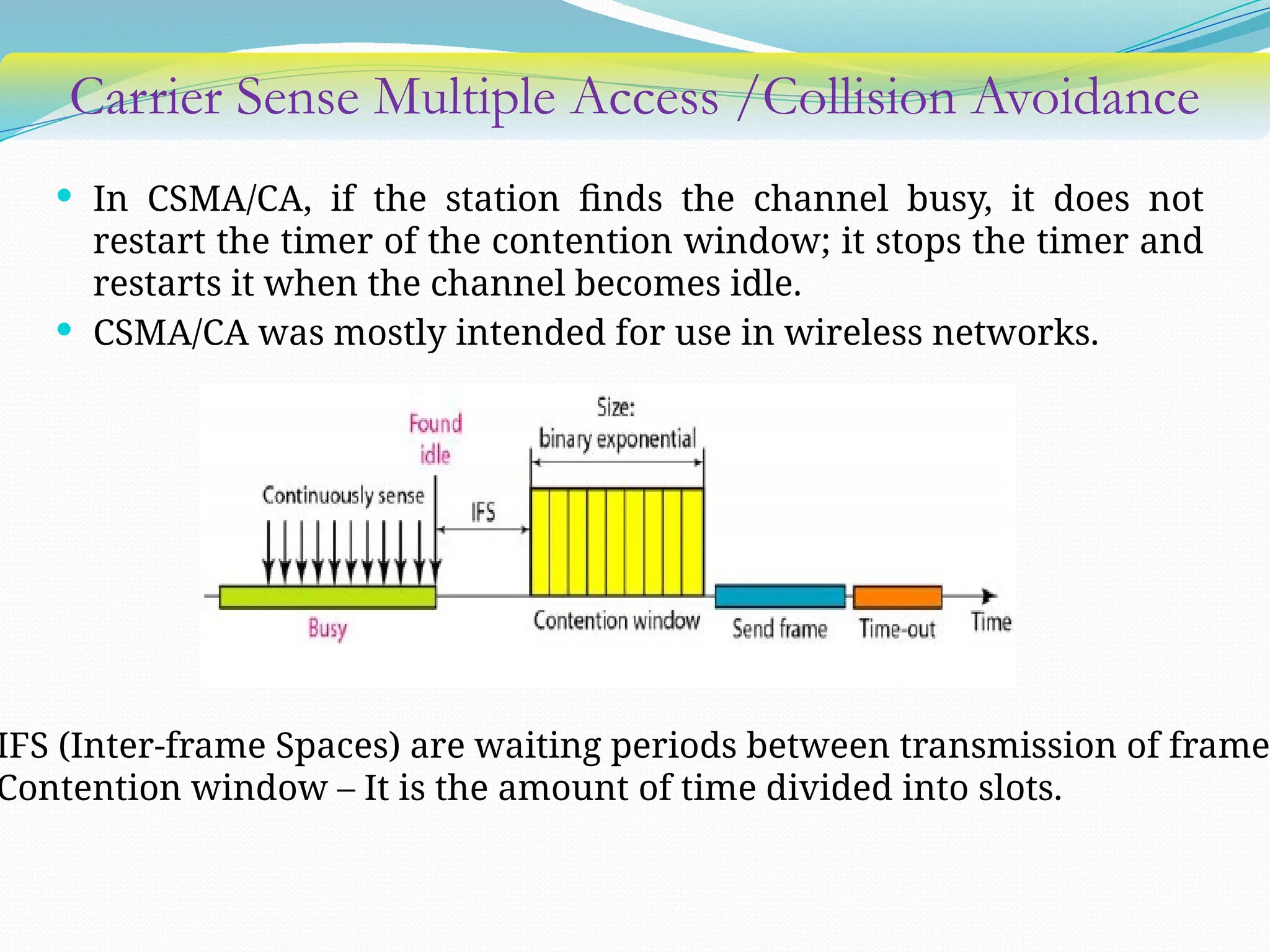 Carrier Sense Multiple Access /Collision Avoidance
 In CSMA/CA, if the station finds the channel busy, it does not
restart the timer of the contention window; it stops the timer and
restarts it when the channel becomes idle.
 CSMA/CA was mostly intended for use in wireless networks.
IFS (Inter-frame Spaces) are waiting periods between transmission of frame
Contention window – It is the amount of time divided into slots.
 