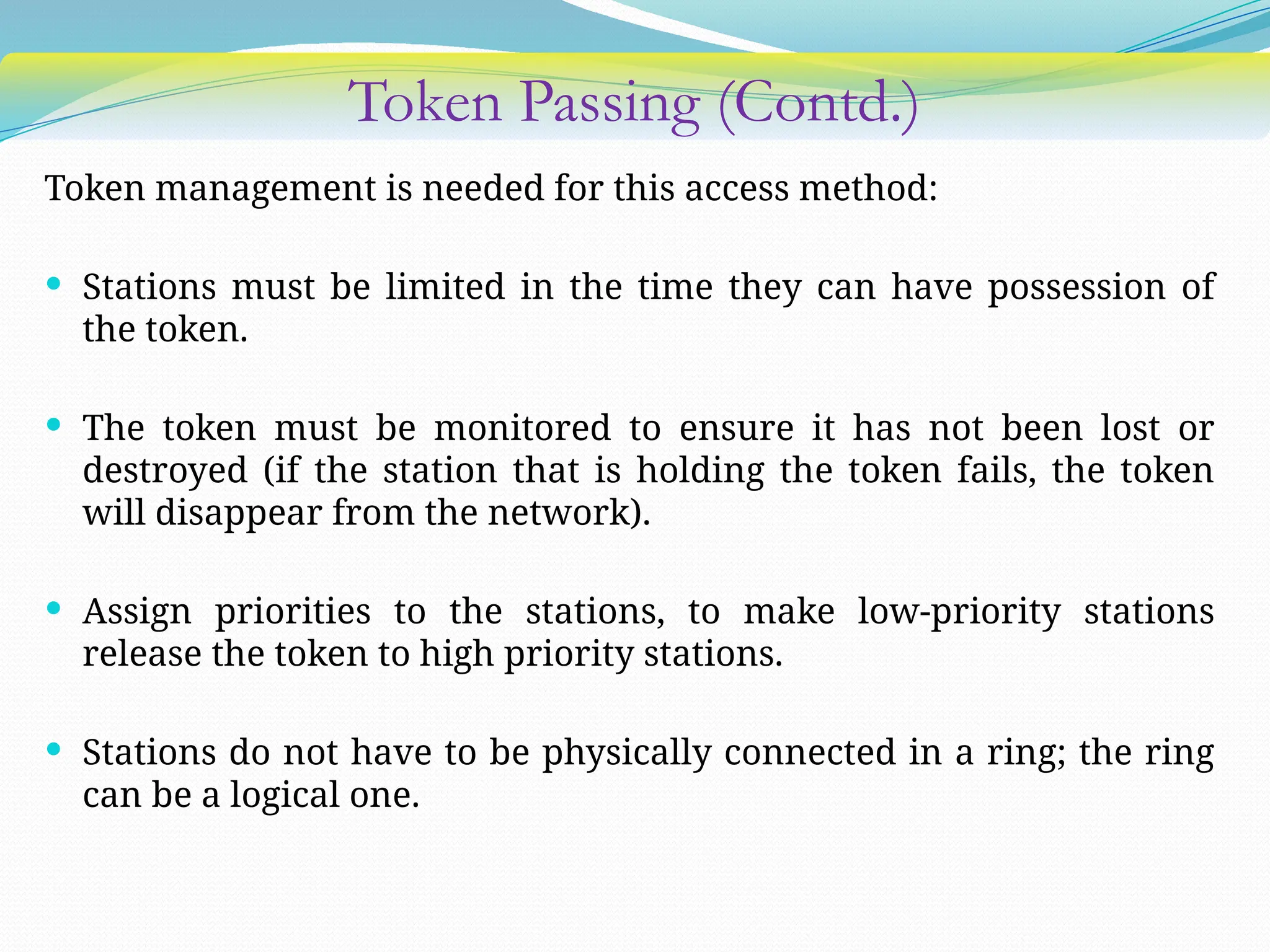 Token Passing (Contd.)
Token management is needed for this access method:
 Stations must be limited in the time they can have possession of
the token.
 The token must be monitored to ensure it has not been lost or
destroyed (if the station that is holding the token fails, the token
will disappear from the network).
 Assign priorities to the stations, to make low-priority stations
release the token to high priority stations.
 Stations do not have to be physically connected in a ring; the ring
can be a logical one.
 