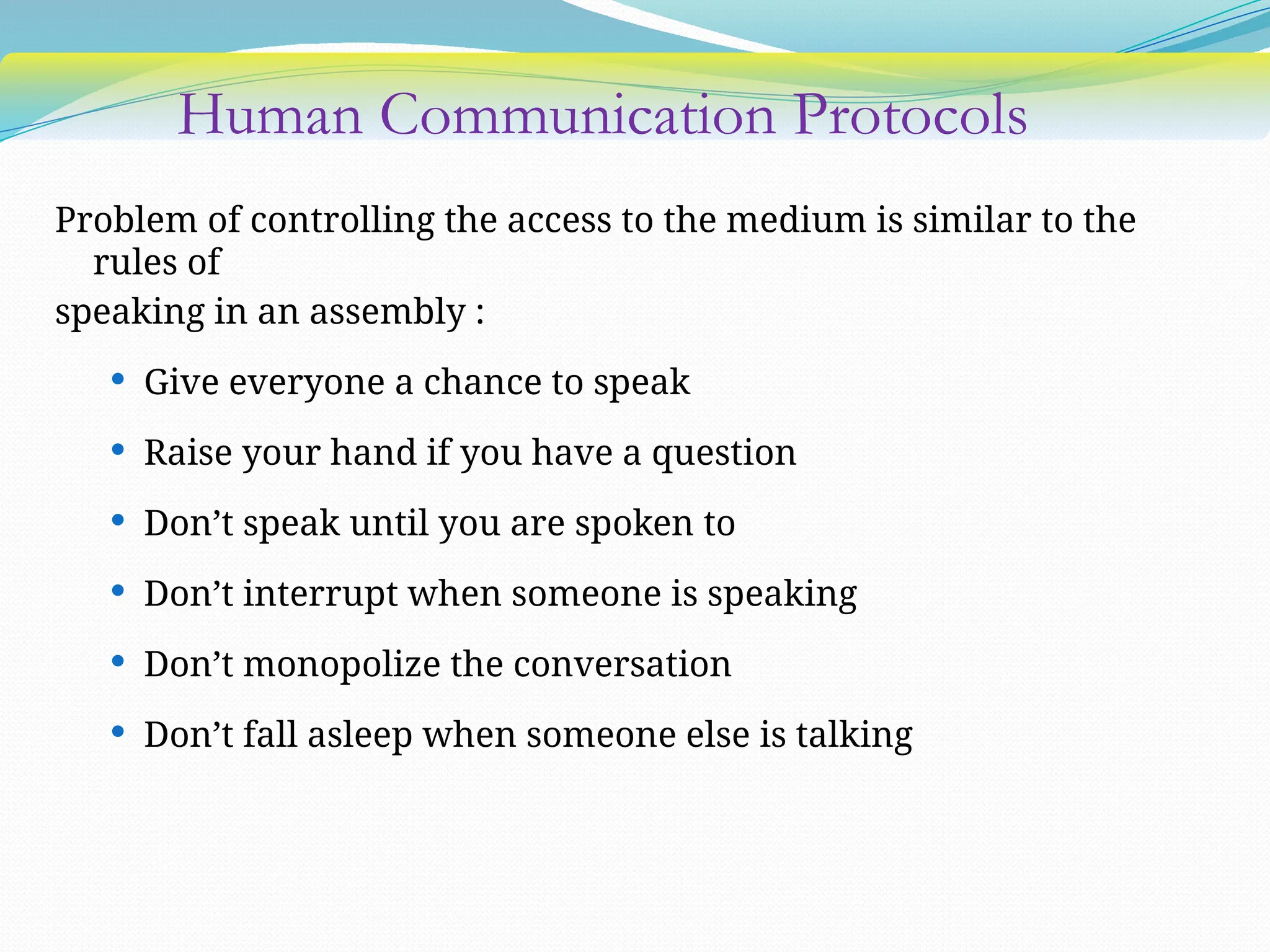 Human Communication Protocols
Problem of controlling the access to the medium is similar to the
rules of
speaking in an assembly :
 Give everyone a chance to speak
 Raise your hand if you have a question
 Don’t speak until you are spoken to
 Don’t interrupt when someone is speaking
 Don’t monopolize the conversation
 Don’t fall asleep when someone else is talking
 