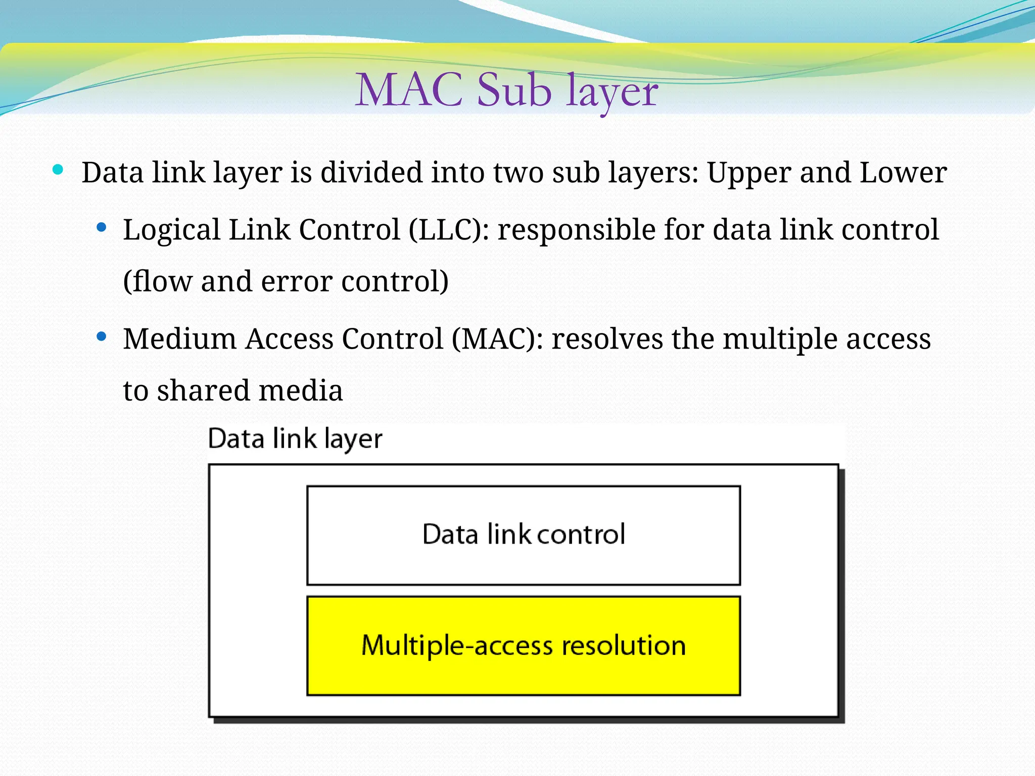MAC Sub layer
 Data link layer is divided into two sub layers: Upper and Lower
 Logical Link Control (LLC): responsible for data link control
(flow and error control)
 Medium Access Control (MAC): resolves the multiple access
to shared media
 